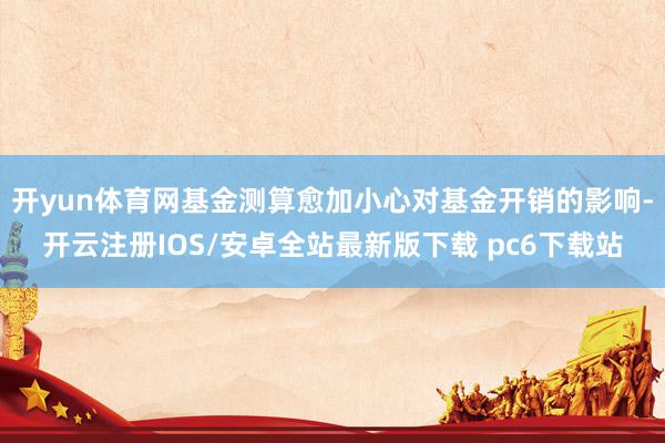 开yun体育网基金测算愈加小心对基金开销的影响-开云注册IOS/安卓全站最新版下载 pc6下载站