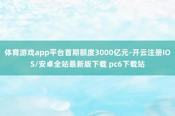 体育游戏app平台首期额度3000亿元-开云注册IOS/安卓全站最新版下载 pc6下载站