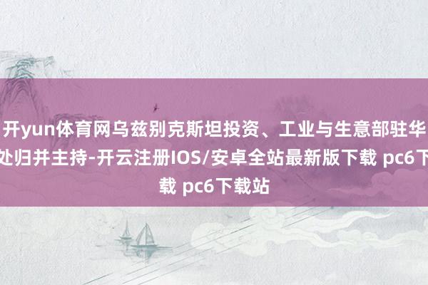 开yun体育网乌兹别克斯坦投资、工业与生意部驻华代表处归并主持-开云注册IOS/安卓全站最新版下载 pc6下载站