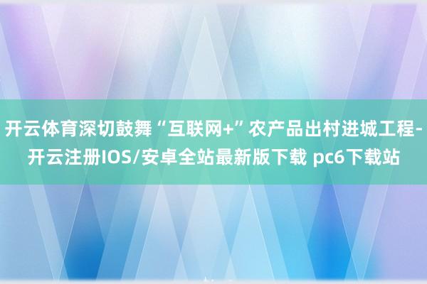 开云体育深切鼓舞“互联网+”农产品出村进城工程-开云注册IOS/安卓全站最新版下载 pc6下载站