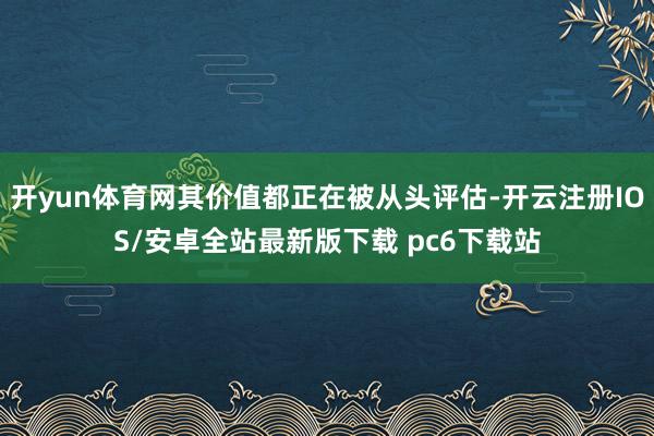 开yun体育网其价值都正在被从头评估-开云注册IOS/安卓全站最新版下载 pc6下载站