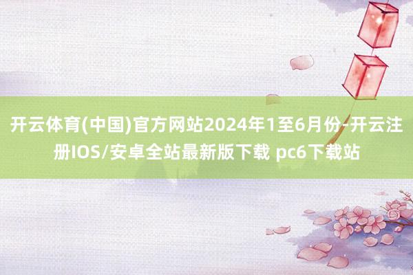 开云体育(中国)官方网站2024年1至6月份-开云注册IOS/安卓全站最新版下载 pc6下载站