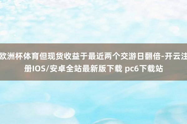 欧洲杯体育但现货收益于最近两个交游日翻倍-开云注册IOS/安卓全站最新版下载 pc6下载站