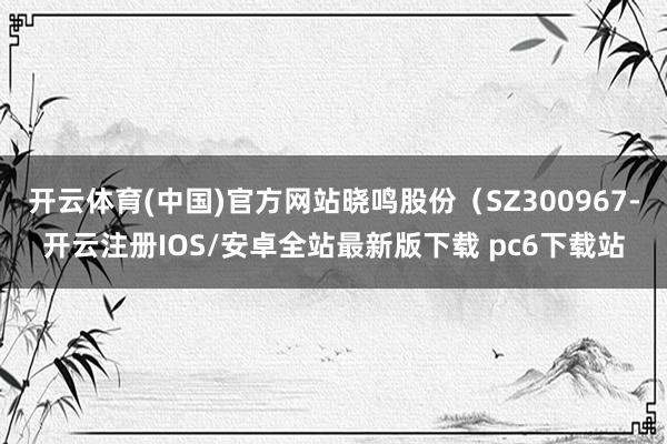 开云体育(中国)官方网站晓鸣股份（SZ300967-开云注册IOS/安卓全站最新版下载 pc6下载站