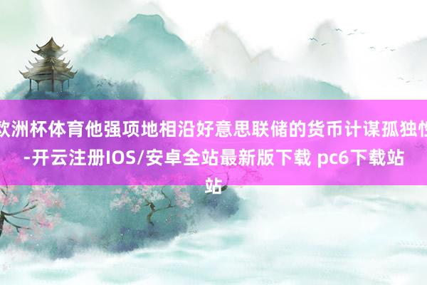 欧洲杯体育他强项地相沿好意思联储的货币计谋孤独性-开云注册IOS/安卓全站最新版下载 pc6下载站