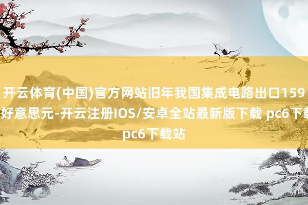 开云体育(中国)官方网站旧年我国集成电路出口1595亿好意思元-开云注册IOS/安卓全站最新版下载 pc6下载站