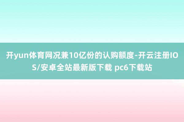 开yun体育网况兼10亿份的认购额度-开云注册IOS/安卓全站最新版下载 pc6下载站