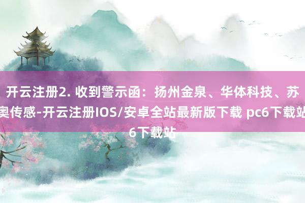 开云注册2. 收到警示函：扬州金泉、华体科技、苏奥传感-开云注册IOS/安卓全站最新版下载 pc6下载站